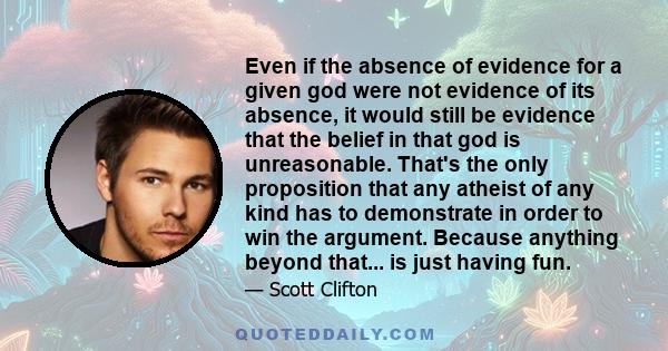 Even if the absence of evidence for a given god were not evidence of its absence, it would still be evidence that the belief in that god is unreasonable. That's the only proposition that any atheist of any kind has to