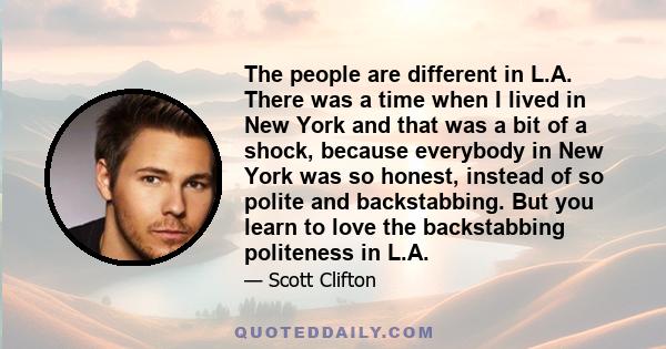 The people are different in L.A. There was a time when I lived in New York and that was a bit of a shock, because everybody in New York was so honest, instead of so polite and backstabbing. But you learn to love the