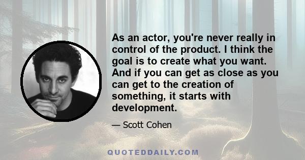 As an actor, you're never really in control of the product. I think the goal is to create what you want. And if you can get as close as you can get to the creation of something, it starts with development.