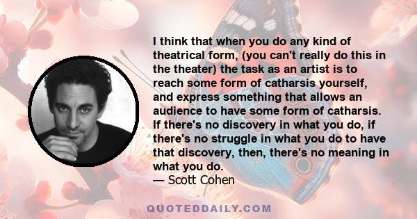 I think that when you do any kind of theatrical form, (you can't really do this in the theater) the task as an artist is to reach some form of catharsis yourself, and express something that allows an audience to have