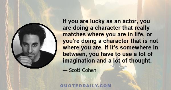 If you are lucky as an actor, you are doing a character that really matches where you are in life, or you're doing a character that is not where you are. If it's somewhere in between, you have to use a lot of