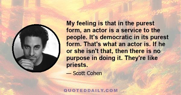 My feeling is that in the purest form, an actor is a service to the people. It's democratic in its purest form. That's what an actor is. If he or she isn't that, then there is no purpose in doing it. They're like