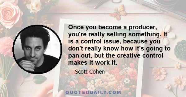 Once you become a producer, you're really selling something. It is a control issue, because you don't really know how it's going to pan out, but the creative control makes it work it.