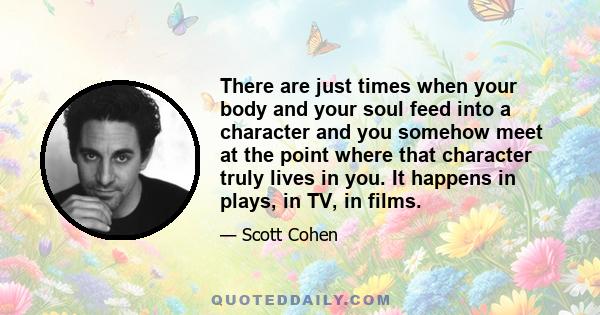 There are just times when your body and your soul feed into a character and you somehow meet at the point where that character truly lives in you. It happens in plays, in TV, in films.