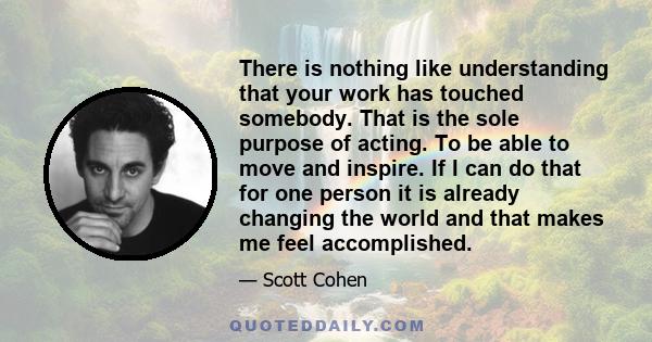 There is nothing like understanding that your work has touched somebody. That is the sole purpose of acting. To be able to move and inspire. If I can do that for one person it is already changing the world and that