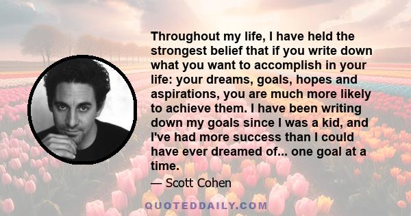 Throughout my life, I have held the strongest belief that if you write down what you want to accomplish in your life: your dreams, goals, hopes and aspirations, you are much more likely to achieve them. I have been