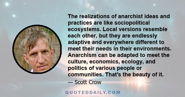 The realizations of anarchist ideas and practices are like sociopolitical ecosystems. Local versions resemble each other, but they are endlessly adaptive and everywhere different to meet their needs in their