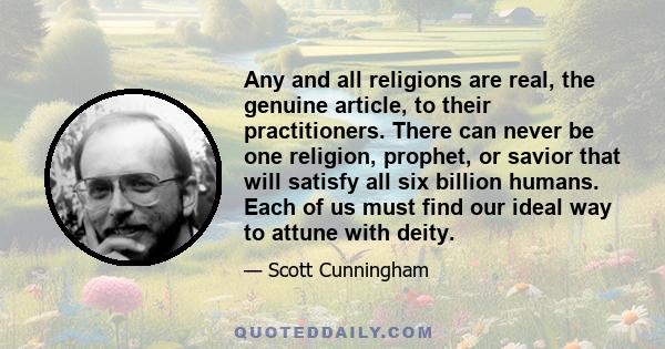 Any and all religions are real, the genuine article, to their practitioners. There can never be one religion, prophet, or savior that will satisfy all six billion humans. Each of us must find our ideal way to attune