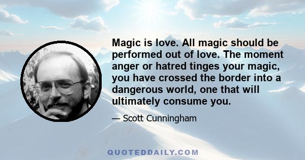 Magic is love. All magic should be performed out of love. The moment anger or hatred tinges your magic, you have crossed the border into a dangerous world, one that will ultimately consume you.