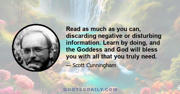 Read as much as you can, discarding negative or disturbing information. Learn by doing, and the Goddess and God will bless you with all that you truly need.