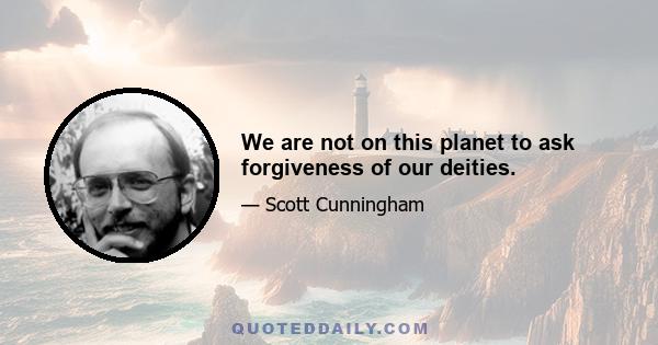 We are not on this planet to ask forgiveness of our deities.