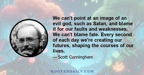 We can't point at an image of an evil god, such as Satan, and blame it for our faults and weaknesses. We can't blame fate. Every second of each day we're creating our futures, shaping the courses of our lives.