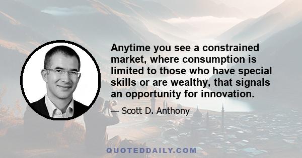 Anytime you see a constrained market, where consumption is limited to those who have special skills or are wealthy, that signals an opportunity for innovation.