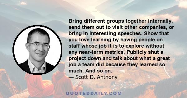 Bring different groups together internally, send them out to visit other companies, or bring in interesting speeches. Show that you love learning by having people on staff whose job it is to explore without any