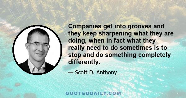 Companies get into grooves and they keep sharpening what they are doing, when in fact what they really need to do sometimes is to stop and do something completely differently.