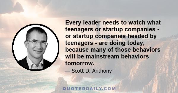 Every leader needs to watch what teenagers or startup companies - or startup companies headed by teenagers - are doing today, because many of those behaviors will be mainstream behaviors tomorrow.