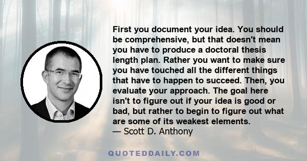 First you document your idea. You should be comprehensive, but that doesn't mean you have to produce a doctoral thesis length plan. Rather you want to make sure you have touched all the different things that have to