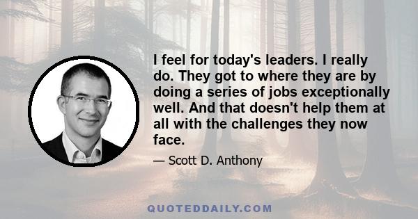 I feel for today's leaders. I really do. They got to where they are by doing a series of jobs exceptionally well. And that doesn't help them at all with the challenges they now face.