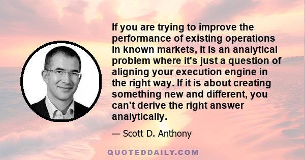 If you are trying to improve the performance of existing operations in known markets, it is an analytical problem where it's just a question of aligning your execution engine in the right way. If it is about creating