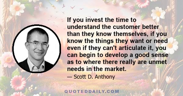 If you invest the time to understand the customer better than they know themselves, if you know the things they want or need even if they can't articulate it, you can begin to develop a good sense as to where there