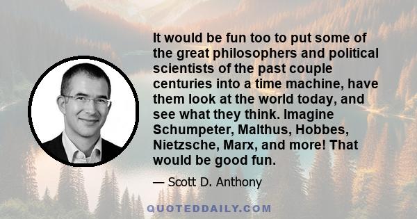 It would be fun too to put some of the great philosophers and political scientists of the past couple centuries into a time machine, have them look at the world today, and see what they think. Imagine Schumpeter,