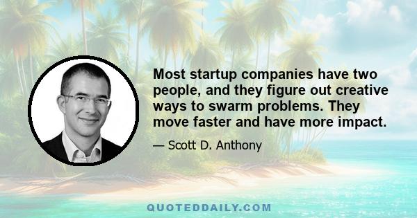 Most startup companies have two people, and they figure out creative ways to swarm problems. They move faster and have more impact.