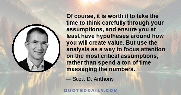 Of course, it is worth it to take the time to think carefully through your assumptions, and ensure you at least have hypotheses around how you will create value. But use the analysis as a way to focus attention on the