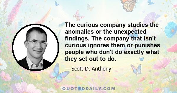 The curious company studies the anomalies or the unexpected findings. The company that isn't curious ignores them or punishes people who don't do exactly what they set out to do.