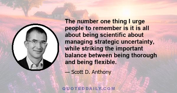 The number one thing I urge people to remember is it is all about being scientific about managing strategic uncertainty, while striking the important balance between being thorough and being flexible.