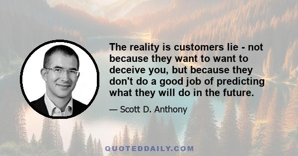 The reality is customers lie - not because they want to want to deceive you, but because they don't do a good job of predicting what they will do in the future.