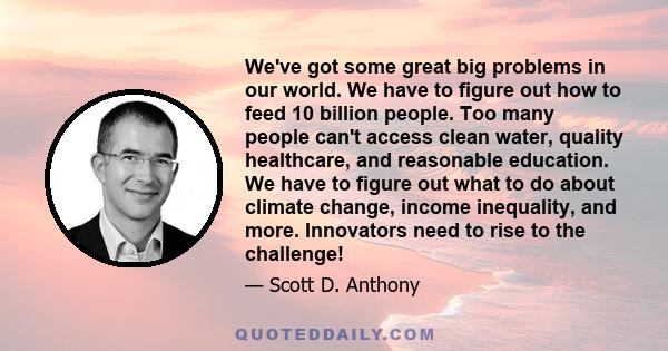 We've got some great big problems in our world. We have to figure out how to feed 10 billion people. Too many people can't access clean water, quality healthcare, and reasonable education. We have to figure out what to