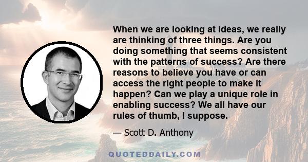 When we are looking at ideas, we really are thinking of three things. Are you doing something that seems consistent with the patterns of success? Are there reasons to believe you have or can access the right people to