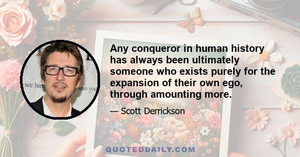 Any conqueror in human history has always been ultimately someone who exists purely for the expansion of their own ego, through amounting more.