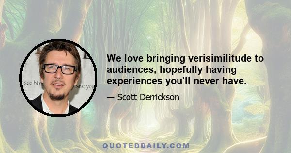 We love bringing verisimilitude to audiences, hopefully having experiences you'll never have.