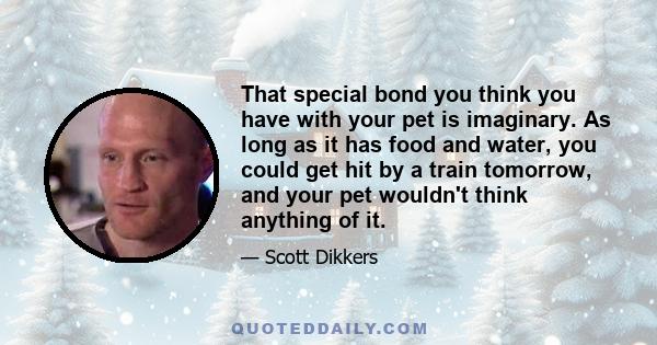 That special bond you think you have with your pet is imaginary. As long as it has food and water, you could get hit by a train tomorrow, and your pet wouldn't think anything of it.