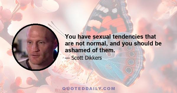 You have sexual tendencies that are not normal, and you should be ashamed of them.