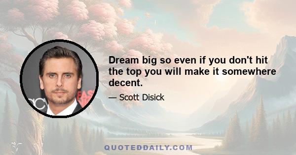 Dream big so even if you don't hit the top you will make it somewhere decent.