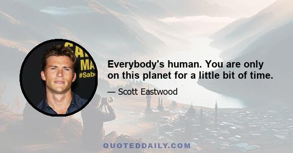 Everybody's human. You are only on this planet for a little bit of time.