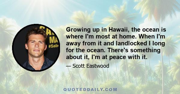 Growing up in Hawaii, the ocean is where I'm most at home. When I'm away from it and landlocked I long for the ocean. There's something about it, I'm at peace with it.