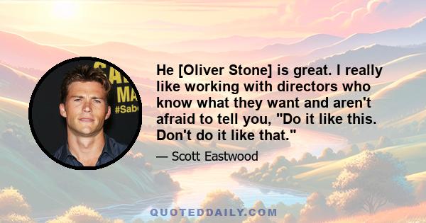 He [Oliver Stone] is great. I really like working with directors who know what they want and aren't afraid to tell you, Do it like this. Don't do it like that.