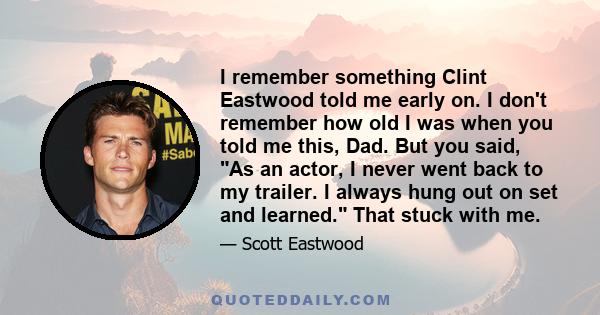 I remember something Clint Eastwood told me early on. I don't remember how old I was when you told me this, Dad. But you said, As an actor, I never went back to my trailer. I always hung out on set and learned. That