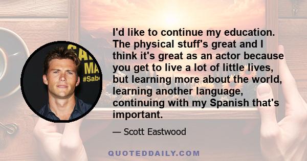 I'd like to continue my education. The physical stuff's great and I think it's great as an actor because you get to live a lot of little lives, but learning more about the world, learning another language, continuing