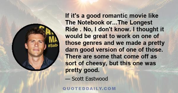 If it's a good romantic movie like The Notebook or...The Longest Ride . No, I don't know. I thought it would be great to work on one of those genres and we made a pretty darn good version of one of those. There are some 