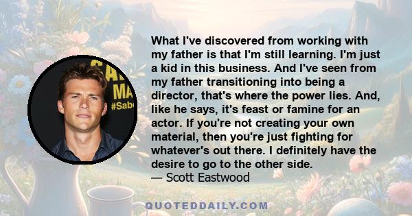 What I've discovered from working with my father is that I'm still learning. I'm just a kid in this business. And I've seen from my father transitioning into being a director, that's where the power lies. And, like he