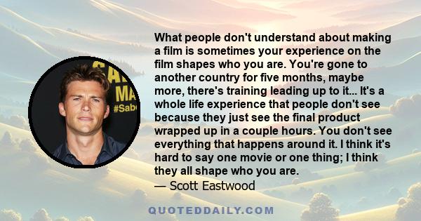 What people don't understand about making a film is sometimes your experience on the film shapes who you are. You're gone to another country for five months, maybe more, there's training leading up to it... It's a whole 