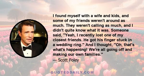 I found myself with a wife and kids, and some of my friends weren't around as much. They weren't calling as much, and I didn't quite know what it was. Someone said, Yeah, I recently lost one of my closest friends. He