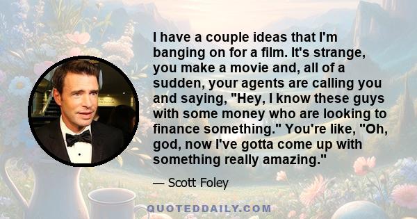 I have a couple ideas that I'm banging on for a film. It's strange, you make a movie and, all of a sudden, your agents are calling you and saying, Hey, I know these guys with some money who are looking to finance