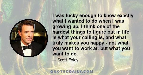 I was lucky enough to know exactly what I wanted to do when I was growing up. I think one of the hardest things to figure out in life is what your calling is, and what truly makes you happy - not what you want to work