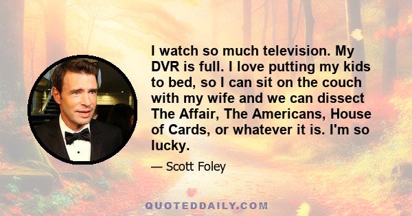 I watch so much television. My DVR is full. I love putting my kids to bed, so I can sit on the couch with my wife and we can dissect The Affair, The Americans, House of Cards, or whatever it is. I'm so lucky.