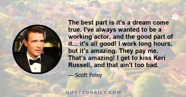 The best part is it's a dream come true. I've always wanted to be a working actor, and the good part of it... it's all good! I work long hours, but it's amazing. They pay me. That's amazing! I get to kiss Keri Russell,